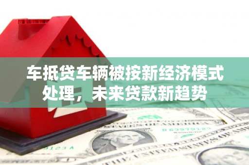 武侯车抵贷车辆被按新经济模式处理，未来贷款新趋势
